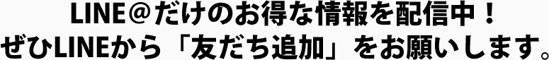 LINE＠だけのお得な情報を配信中！ぜひLINEから「友だち追加」をお願いします。